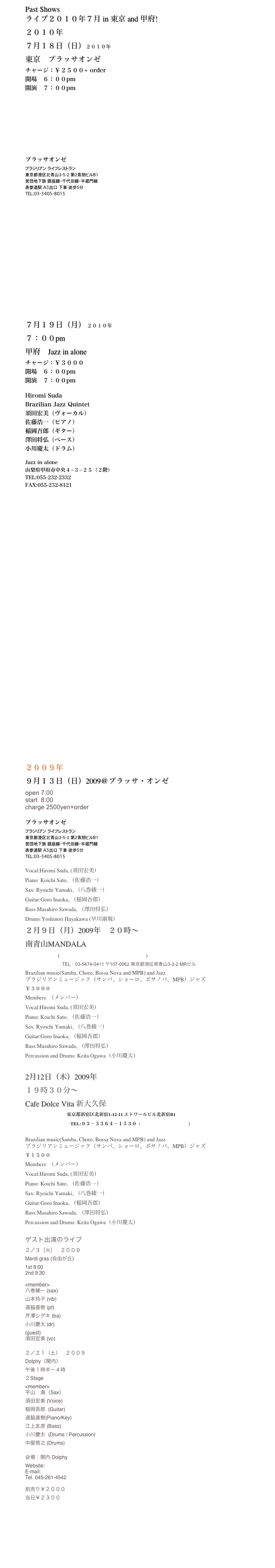 Past Shows
ライブ２０１０年７月 in 東京 and 甲府!
２０１０年
７月１８日（日）２０１０年
東京　プラッサオンゼ 
チャージ：￥２５００+ order
開場　６：００pm
開演　７：００pm


￼
プラッサオンゼ
ブラジリアン ライブレストラン
東京都港区北青山３-５-２ 第２青朋ビルB１
営団地下鉄 銀座線・千代田線・半蔵門線
表参道駅　A3出口　下車　徒歩５分
TEL:03-3405-8015  















７月１９日（月） ２０１０年
７：００pm
甲府　Jazz in alone
チャージ：￥３０００
開場　６：００pm
開演　７：００pm

Hiromi Suda 
Brazilian Jazz Quintet 
須田宏美（ヴォーカル）
佐藤浩一（ピアノ）
稲岡吾郎（ギター）
澤田将弘（ベース）
小川慶太（ドラム）

Jazz in alone
山梨県甲府市中央４−３−２５（２階）
TEL:055-232-2332
FAX:055-232-8121
http://jazz-in-alone.com

　


























２００９年
９月１３日（日）2009＠プラッサ・オンゼ　
open 7:00
start  8:00
charge 2500yen+order

プラッサオンゼ
ブラジリアン ライブレストラン
東京都港区北青山３-５-２ 第２青朋ビルB１
営団地下鉄 銀座線・千代田線・半蔵門線
表参道駅　A3出口　下車　徒歩５分
TEL:03-3405-8015  

Vocal:Hiromi Suda, (須田宏美）
Piano: Koichi Sato, （佐藤浩一）
Sax: Ryoichi Yamaki, （八巻綾一）
Guitar:Goro Inaoka, （稲岡吾郎）
Bass:Masahiro Sawada, （澤田将弘）
Drums:Yoshinori Hayakawa (早川淑規）
２月９日（月）2009年　２０時〜
南青山MANDALA
　　　　　　(http://www.mandala.gr.jp/aoyama.html)
　　　　　　　　TEL：03-5474-0411 〒107-0062 東京都港区南青山3-2-2 MRビル
Brazilian music(Samba, Choro, Bossa Nova and MPB) and Jazz 
ブラジリアンミュージック（サンバ、ショーロ、ボサノバ、MPB）ジャズ
￥３０００
Members: （メンバー）
Vocal:Hiromi Suda, (須田宏美）
Piano: Koichi Sato, （佐藤浩一）
Sax: Ryoichi Yamaki, （八巻綾一）
Guitar:Goro Inaoka, （稲岡吾郎）
Bass:Masahiro Sawada, （澤田将弘）
Percussion and Drums: Keita Ogawa（小川慶太）
 TEL：03-5474-0411
2月12日（木）2009年  
１９時３０分〜 
Cafe Dolce Vita 新大久保　
　　　　　　　　　東京都新宿区北新宿1-12-11 エトワールビル北新宿B1
　　　　　                  　 TEL:０３－３３６４－１５３０  (http://www1.to/dolce-vita)
 
Brazilian music(Samba, Choro, Bossa Nova and MPB) and Jazz 
ブラジリアンミュージック（サンバ、ショーロ、ボサノバ、MPB）ジャズ
￥１５００
Members: （メンバー）
Vocal:Hiromi Suda, (須田宏美）
Piano: Koichi Sato, （佐藤浩一）
Sax: Ryoichi Yamaki, （八巻綾一）
Guitar:Goro Inaoka, （稲岡吾郎）
Bass:Masahiro Sawada, （澤田将弘）
Percussion and Drums: Keita Ogawa（小川慶太）

ゲスト出演のライブ
２／３（火）　２００９
Mardi gras (自由が丘)
1st 8:00
2nd 9:30

<member>
八巻綾一 (sax)
山本玲子 (vib)
道脇直樹 (pf)
芹澤シゲキ (ba)
小川慶太 (dr)
(guest)
須田宏美 (vo)

２／２１（土）　２００９
Dolphy（関内）
午後１時半〜４時 
２Stage
<member>
平山　満（Sax）
須田宏美 (Voice)
稲岡吾郎  (Guitar)
道脇直樹(Piano/Key)
江上友彦 (Bass)
小川慶太  (Drums / Percussion)
中屋啓之 (Drums)

会場：関内 Dolphy
Website: http://www.dolphy-jazzspot.com/
E-mail: info@dolphy-jazzspot.com
Tel. 045-261-4542

前売り￥２０００
当日￥２３００